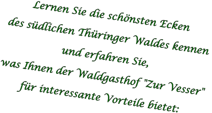 Lernen Sie die schönsten Ecken  des südlichen Thüringer Waldes kennen  und erfahren Sie,  was Ihnen der Waldgasthof "Zur Vesser"  für interessante Vorteile bietet: