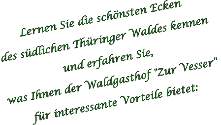 Lernen Sie die schönsten Ecken  des südlichen Thüringer Waldes kennen  und erfahren Sie,  was Ihnen der Waldgasthof "Zur Vesser"  für interessante Vorteile bietet: